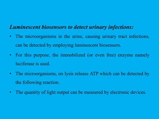 Luminescent biosensors to detect urinary infections:
• The microorganisms in the urine, causing urinary tract infections,
can be detected by employing luminescent biosensors.
• For this purpose, the immobilized (or even free) enzyme namely
luciferase is used.
• The microorganisms, on lysis release ATP which can be detected by
the following reaction.
• The quantity of light output can be measured by electronic devices.
 