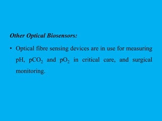 Other Optical Biosensors:
• Optical fibre sensing devices are in use for measuring
pH, pCO2 and pO2 in critical care, and surgical
monitoring.
 