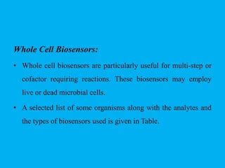 Whole Cell Biosensors:
• Whole cell biosensors are particularly useful for multi-step or
cofactor requiring reactions. These biosensors may employ
live or dead microbial cells.
• A selected list of some organisms along with the analytes and
the types of biosensors used is given in Table.
 