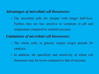 Advantages of microbial cell biosensors:
– The microbial cells are cheaper with longer half-lives.
Further, they are less sensitive to variations in pH and
temperature compared to isolated enzymes.
Limitations of microbial cell biosensors:
– The whole cells, in general, require longer periods for
catalysis.
– In addition, the specificity and sensitivity of whole cell
biosensors may be lower compared to that of enzymes.
 