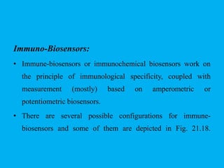 Immuno-Biosensors:
• Immune-biosensors or immunochemical biosensors work on
the principle of immunological specificity, coupled with
measurement (mostly) based on amperometric or
potentiometric biosensors.
• There are several possible configurations for immune-
biosensors and some of them are depicted in Fig. 21.18.
 