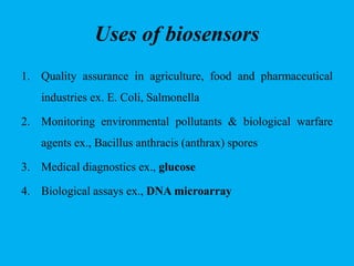 Uses of biosensors
1. Quality assurance in agriculture, food and pharmaceutical
industries ex. E. Coli, Salmonella
2. Monitoring environmental pollutants & biological warfare
agents ex., Bacillus anthracis (anthrax) spores
3. Medical diagnostics ex., glucose
4. Biological assays ex., DNA microarray
 