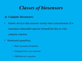 Classes of biosensors
A) Catalytic biosensors:
• kinetic devices that measure steady-state concentration of a
transducer-detectable species formed/lost due to a bio
catalytic reaction
• Monitored quantities:
• Rate of product formation
• Disappearance of a reactant
• Inhibition of a reaction
 
