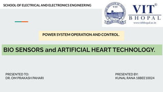 BIO SENSORS and ARTIFICIAL HEART TECHNOLOGY.
POWER SYSTEM OPERATION AND CONTROL.
SCHOOL OF ELECTRICAL AND ELECTRONICS ENGINEERING
PRESENTED TO:
DR. OM PRAKASH PAHARI
PRESENTED BY:
KUNAL RANA 18BEE10024
 