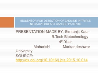 PRESENTATION MADE BY: Simranjit Kaur
B.Tech Biotechnology
4th Year
Maharishi Markandeshwar
University
SOURCE:
http://dx.doi.org/10.1016/j.jcis.2015.10.014
BIOSENSOR FOR DETECTION OF CHOLINE IN TRIPLE
NEGATIVE BREAST CANCER PATIENTS
 