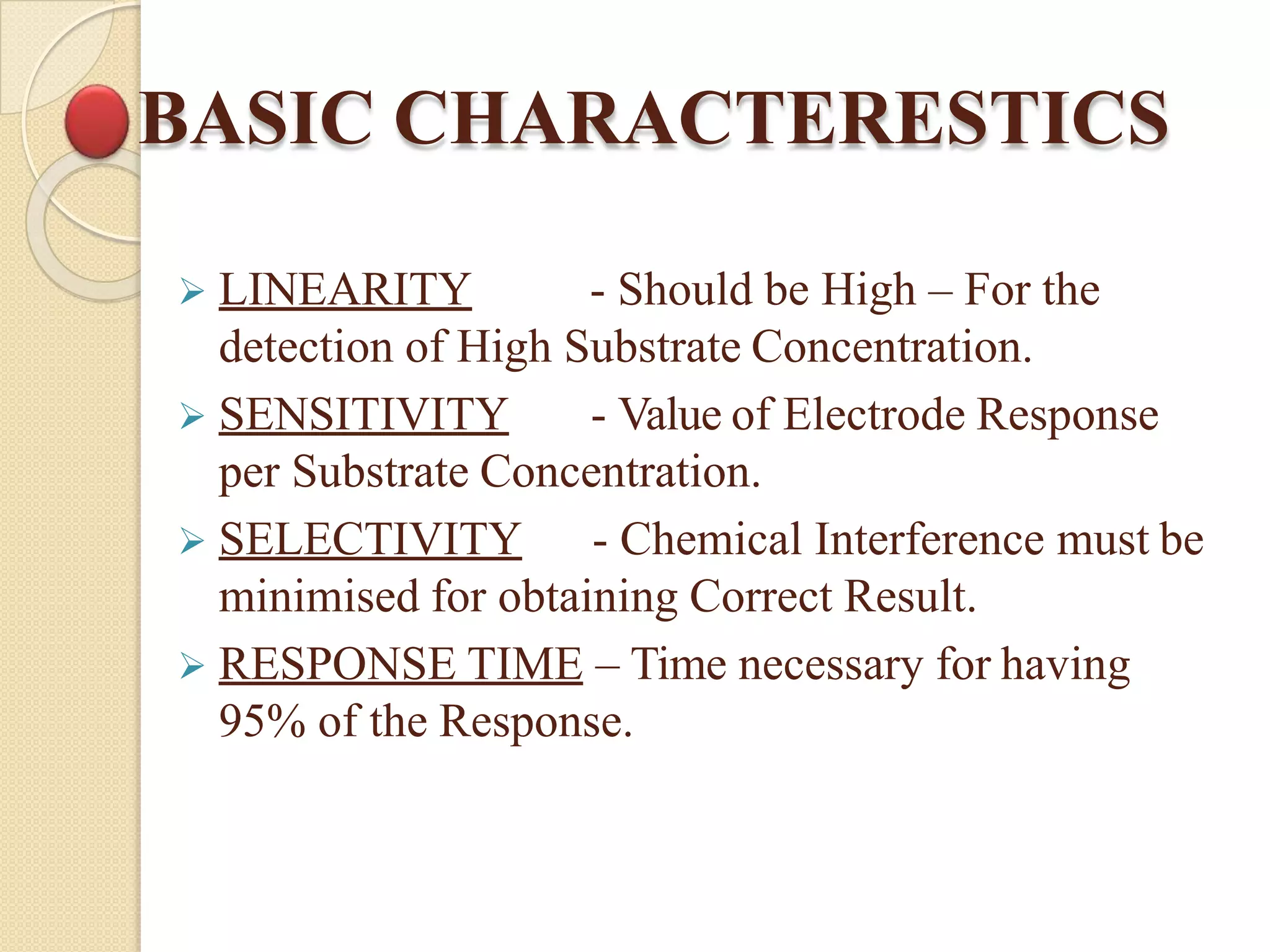 BASIC CHARACTERESTICS
 LINEARITY - Should be High – For the
detection of High Substrate Concentration.
 SENSITIVITY - Value of Electrode Response
per Substrate Concentration.
 SELECTIVITY - Chemical Interference must be
minimised for obtaining Correct Result.
 RESPONSE TIME – Time necessary for having
95% of the Response.
 