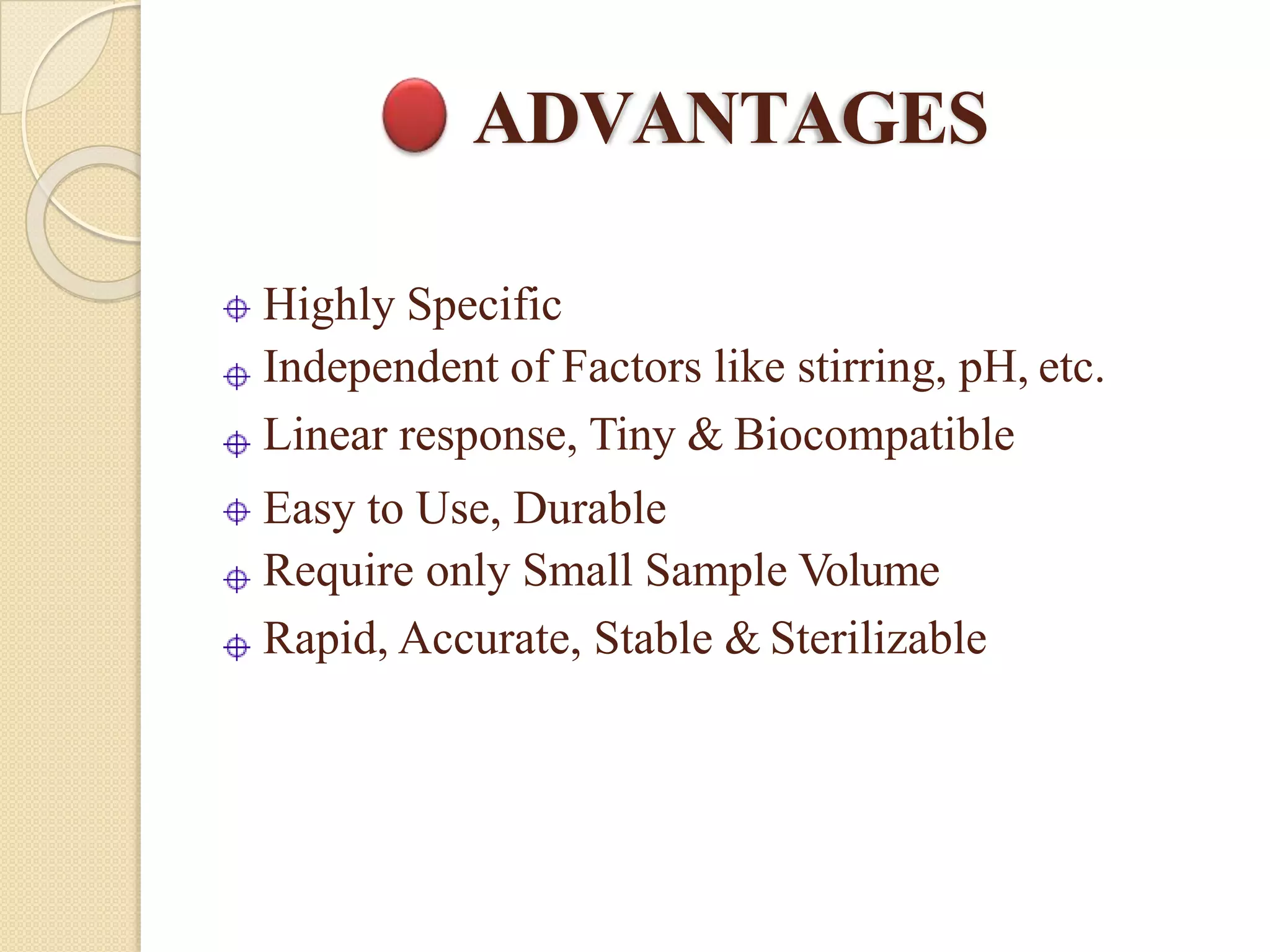 ADVANTAGES
Highly Specific
Independent of Factors like stirring, pH, etc.
Linear response, Tiny & Biocompatible
Easy to Use, Durable
Require only Small Sample Volume
Rapid, Accurate, Stable & Sterilizable
 