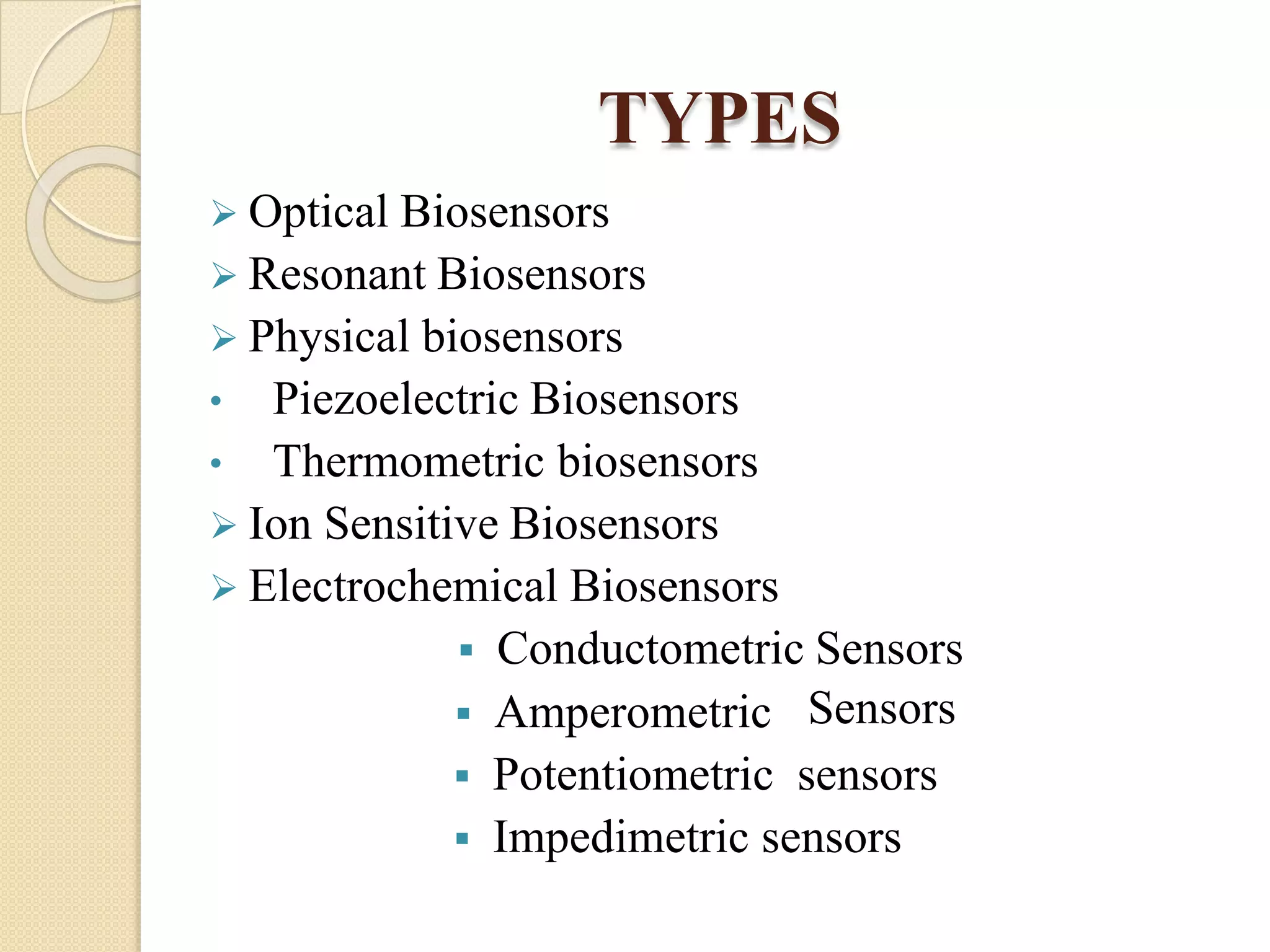 TYPES
 Optical Biosensors
 Resonant Biosensors
 Physical biosensors
• Piezoelectric Biosensors
• Thermometric biosensors
 Ion Sensitive Biosensors
 Electrochemical Biosensors
 Conductometric Sensors
 Amperometric
 Potentiometric sensors
 Impedimetric sensors
Sensors
 