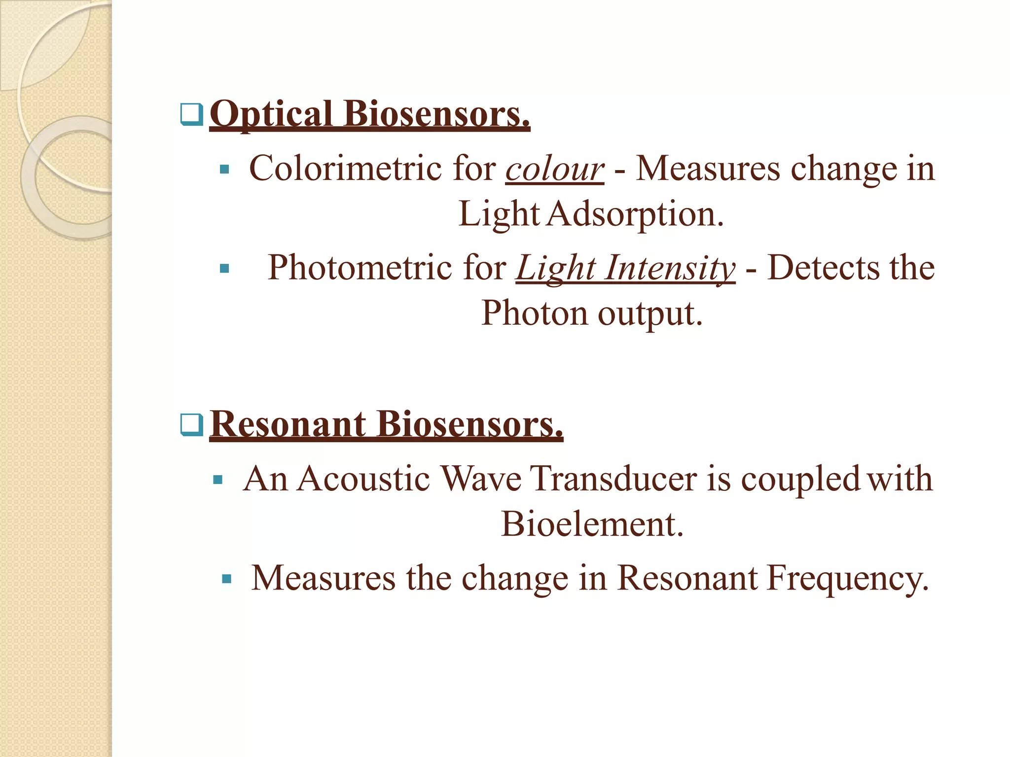 Optical Biosensors.
 Colorimetric for colour - Measures change in
LightAdsorption.
 Photometric for Light Intensity - Detects the
Photon output.
Resonant Biosensors.
 An Acoustic Wave Transducer is coupledwith
Bioelement.
 Measures the change in Resonant Frequency.
 