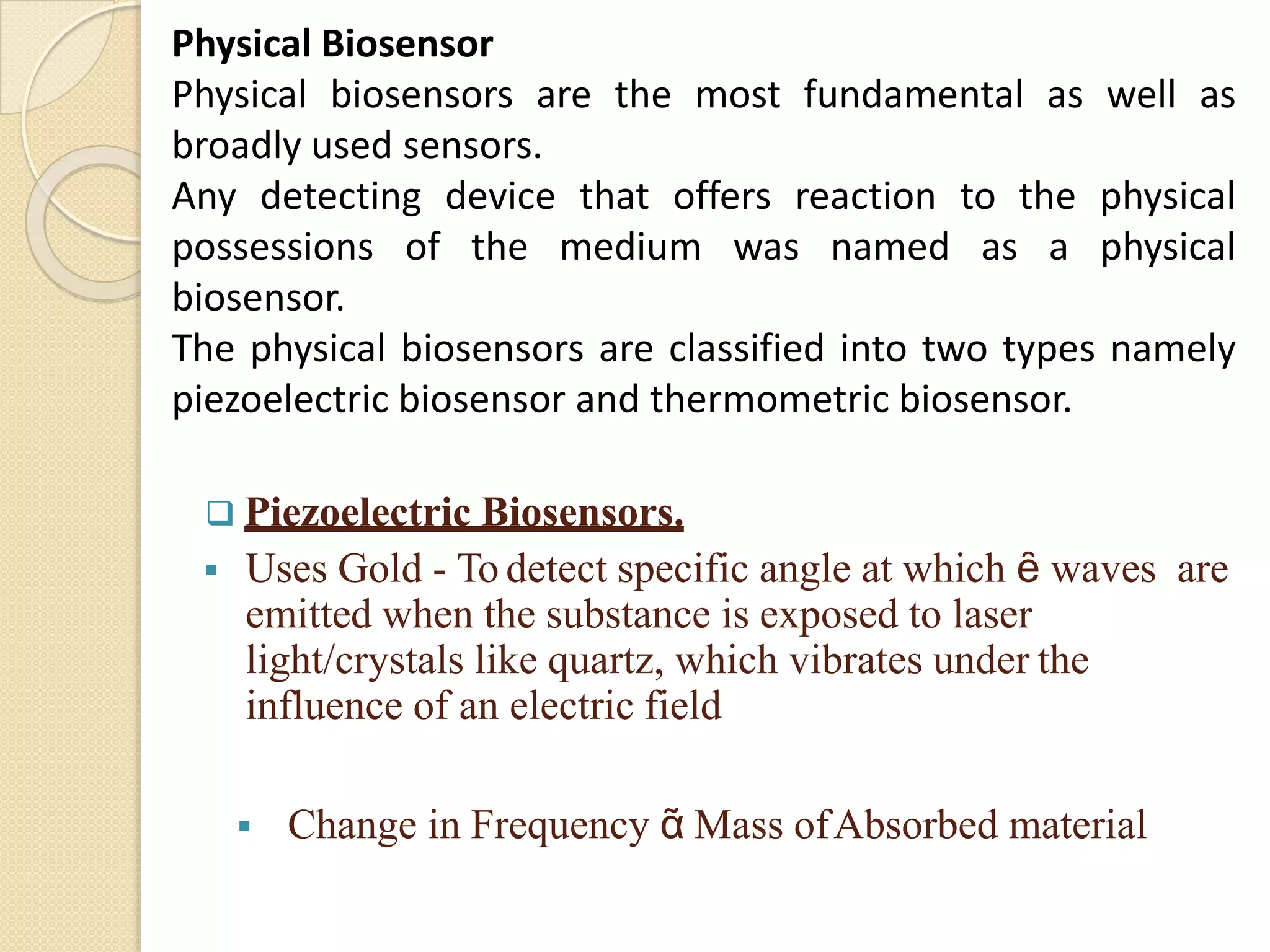 Physical Biosensor
Physical biosensors are the most fundamental as well as
broadly used sensors.
Any detecting device that offers reaction to the physical
possessions of the medium was named as a physical
biosensor.
The physical biosensors are classified into two types namely
piezoelectric biosensor and thermometric biosensor.
 Piezoelectric Biosensors.
 Uses Gold - To detect specific angle at which ȇ waves are
emitted when the substance is exposed to laser
light/crystals like quartz, which vibrates under the
influence of an electric field
 Change in Frequency ᾶ Mass ofAbsorbed material
 