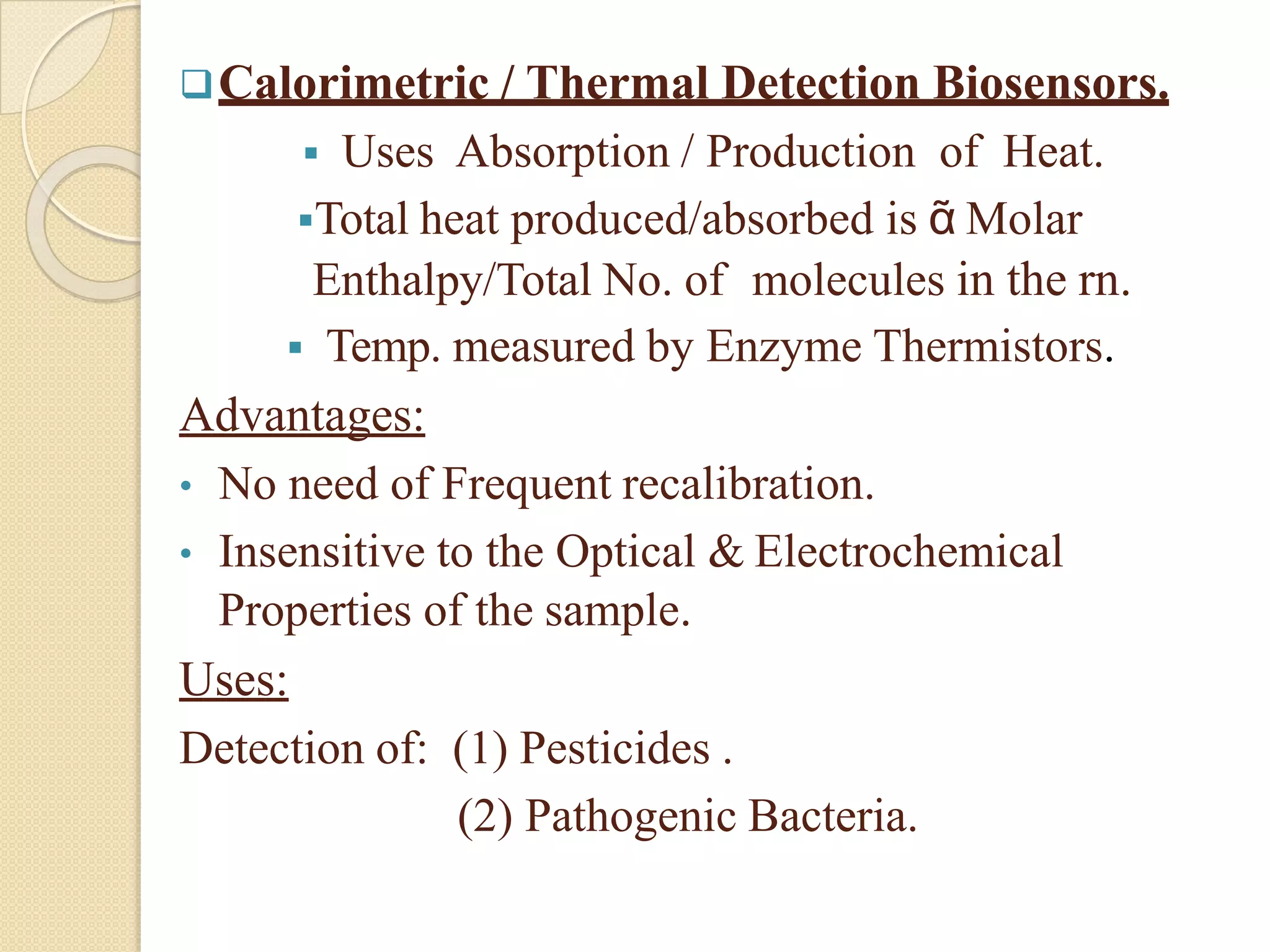 Calorimetric / Thermal Detection Biosensors.
 Uses Absorption / Production of Heat.
Total heat produced/absorbed is ᾶ Molar
Enthalpy/Total No. of molecules in the rn.
 Temp. measured by Enzyme Thermistors.
Advantages:
• No need of Frequent recalibration.
• Insensitive to the Optical & Electrochemical
Properties of the sample.
Uses:
Detection of: (1) Pesticides .
(2) Pathogenic Bacteria.
 