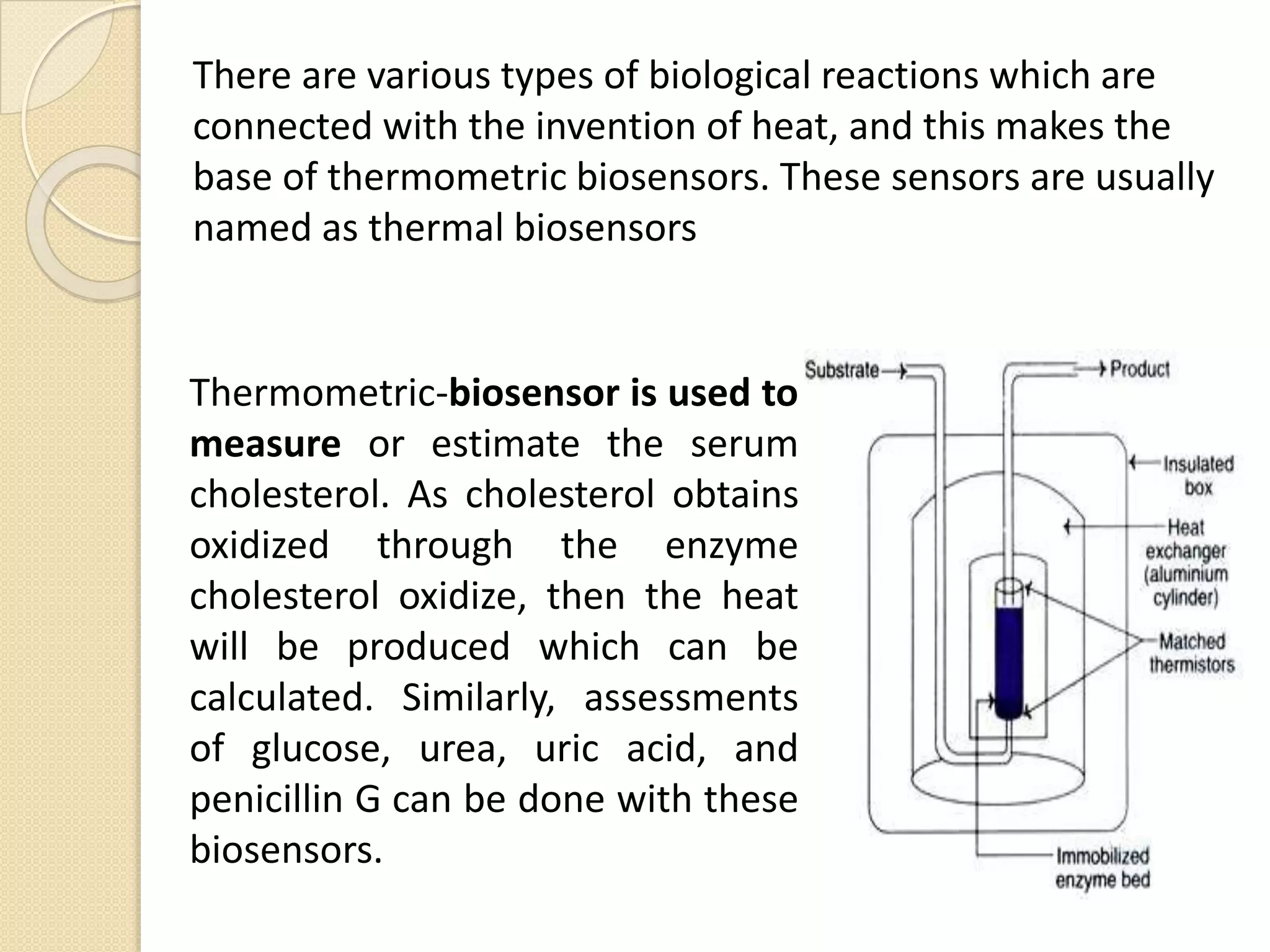 There are various types of biological reactions which are
connected with the invention of heat, and this makes the
base of thermometric biosensors. These sensors are usually
named as thermal biosensors
Thermometric-biosensor is used to
measure or estimate the serum
cholesterol. As cholesterol obtains
oxidized through the enzyme
cholesterol oxidize, then the heat
will be produced which can be
calculated. Similarly, assessments
of glucose, urea, uric acid, and
penicillin G can be done with these
biosensors.
 