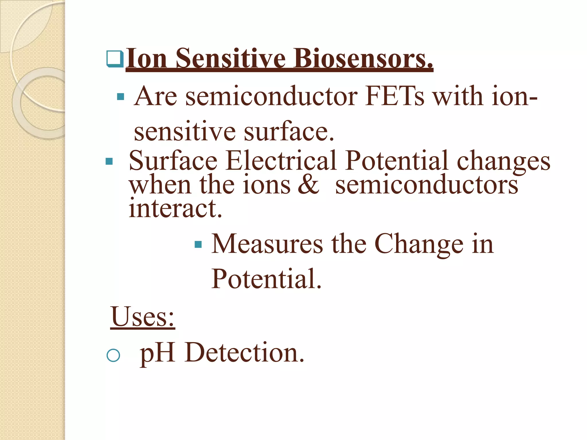 Ion Sensitive Biosensors.
 Are semiconductor FETs with ion-
sensitive surface.
 Surface Electrical Potential changes
when the ions & semiconductors
interact.
 Measures the Change in
Potential.
Uses:
o pH Detection.
 