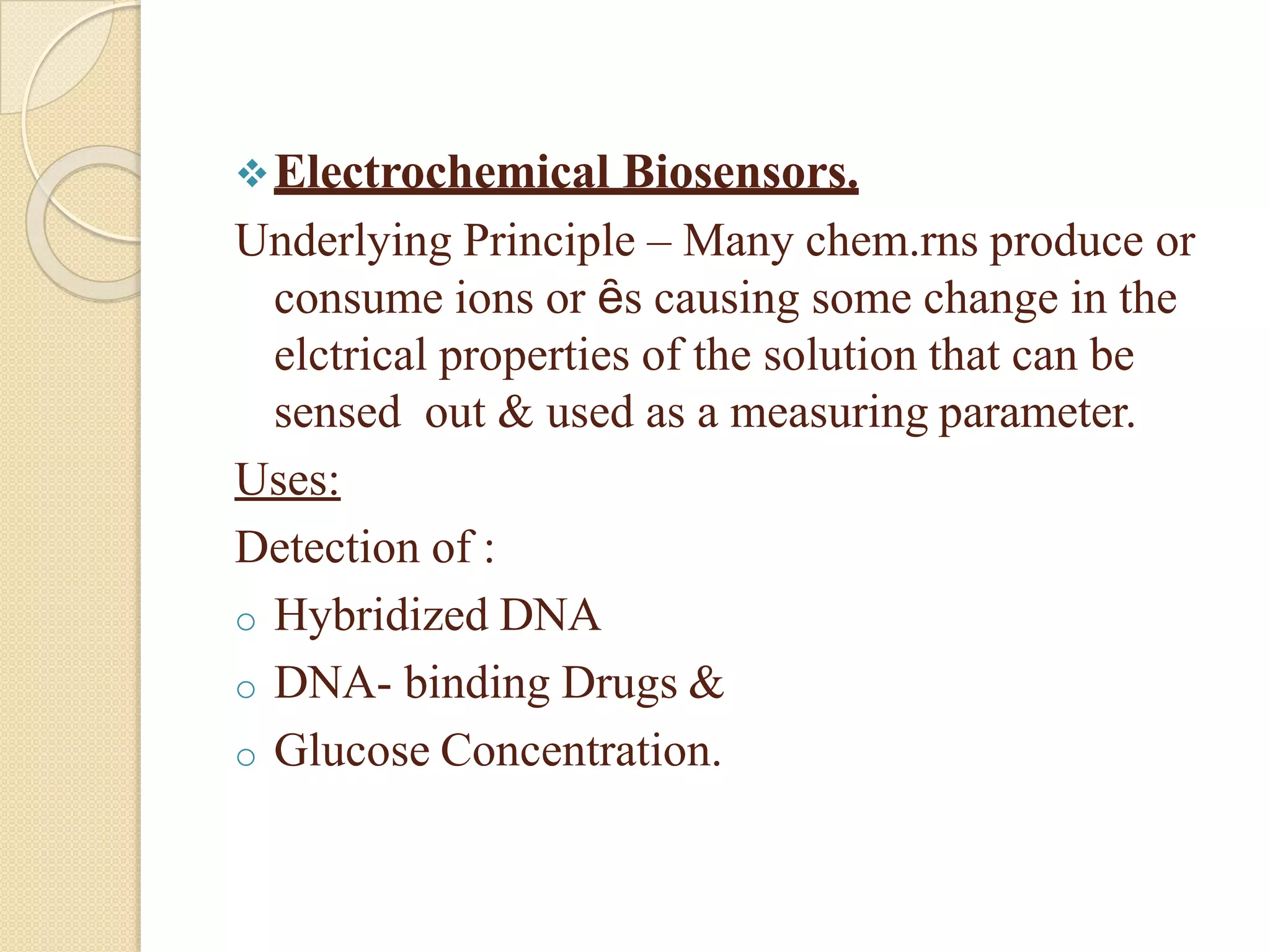 Electrochemical Biosensors.
Underlying Principle – Many chem.rns produce or
consume ions or ȇs causing some change in the
elctrical properties of the solution that can be
sensed out & used as a measuring parameter.
Uses:
Detection of :
o Hybridized DNA
o DNA- binding Drugs &
o Glucose Concentration.
 