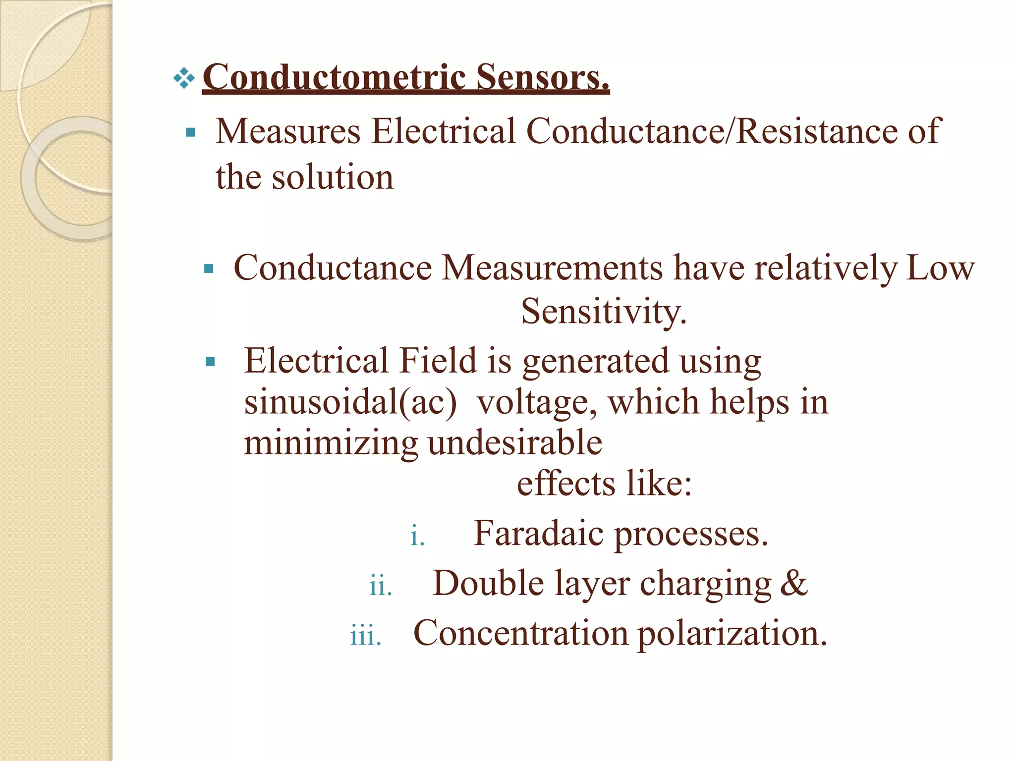 Conductometric Sensors.
 Measures Electrical Conductance/Resistance of
the solution
 Conductance Measurements have relatively Low
Sensitivity.
 Electrical Field is generated using
sinusoidal(ac) voltage, which helps in
minimizing undesirable
effects like:
i. Faradaic processes.
ii. Double layer charging &
iii. Concentration polarization.
 