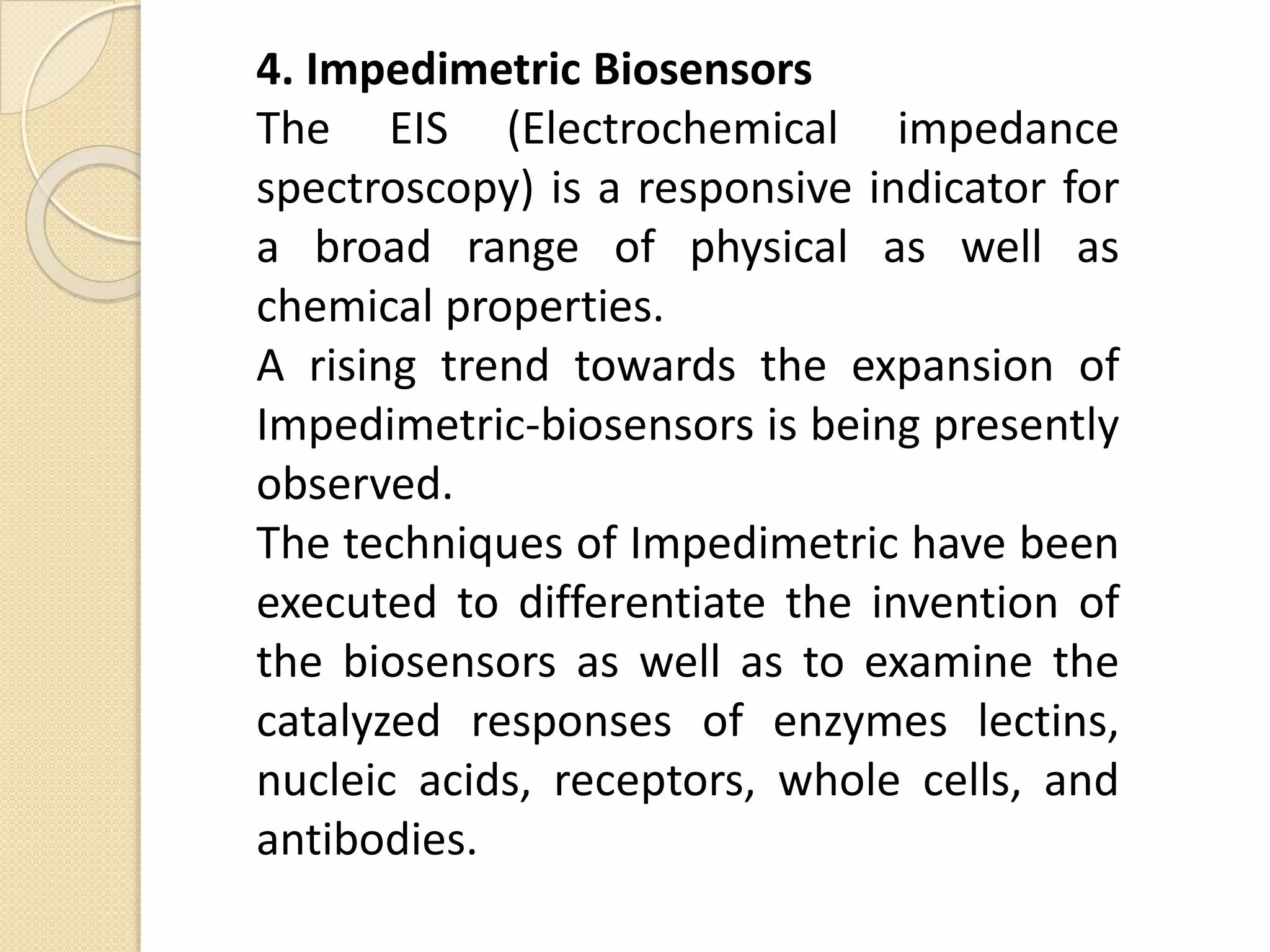 4. Impedimetric Biosensors
The EIS (Electrochemical impedance
spectroscopy) is a responsive indicator for
a broad range of physical as well as
chemical properties.
A rising trend towards the expansion of
Impedimetric-biosensors is being presently
observed.
The techniques of Impedimetric have been
executed to differentiate the invention of
the biosensors as well as to examine the
catalyzed responses of enzymes lectins,
nucleic acids, receptors, whole cells, and
antibodies.
 