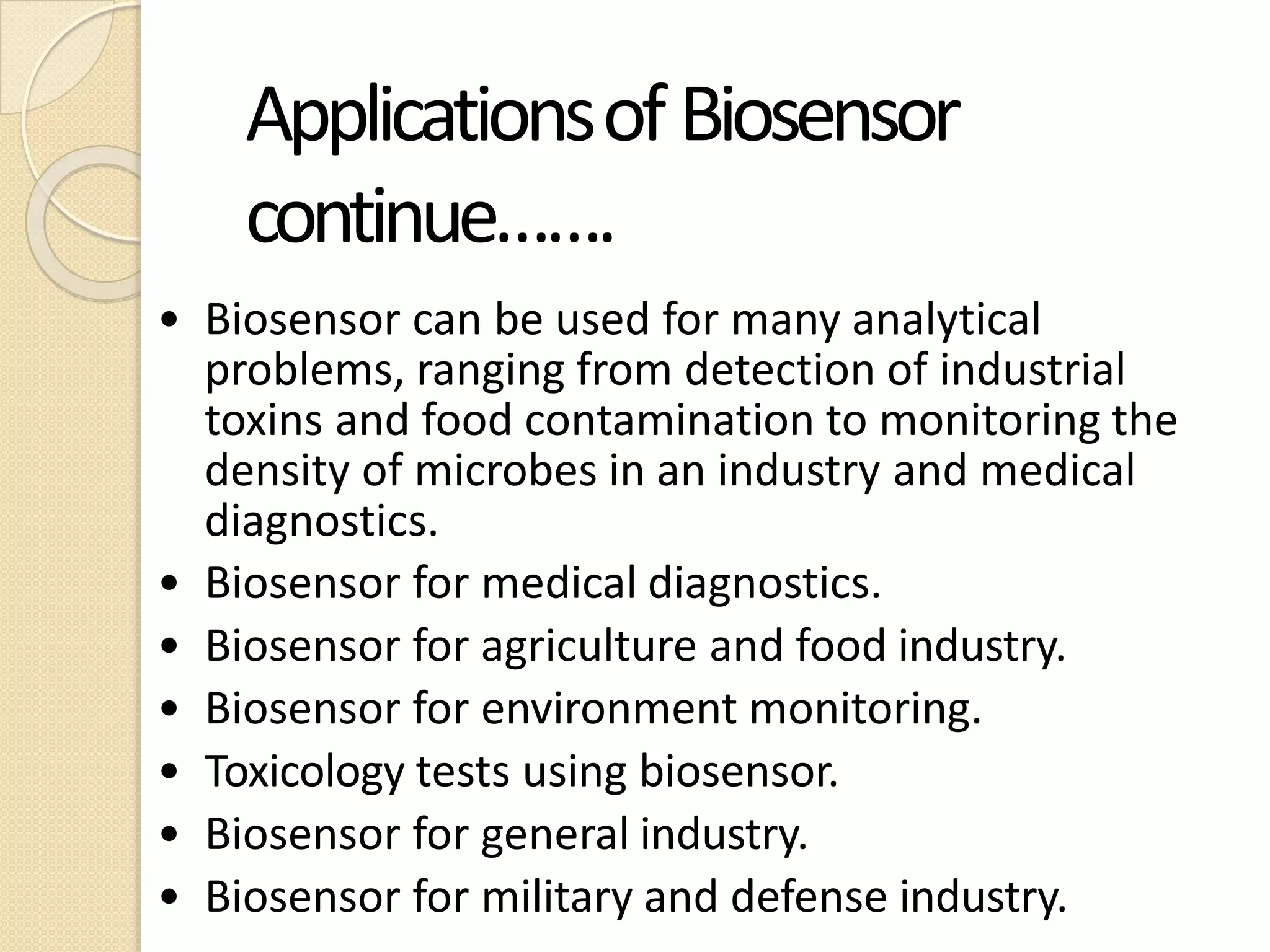 ApplicationsofBiosensor
continue…….
• Biosensor can be used for many analytical
problems, ranging from detection of industrial
toxins and food contamination to monitoring the
density of microbes in an industry and medical
diagnostics.
• Biosensor for medical diagnostics.
• Biosensor for agriculture and food industry.
• Biosensor for environment monitoring.
• Toxicology tests using biosensor.
• Biosensor for general industry.
• Biosensor for military and defense industry.
 