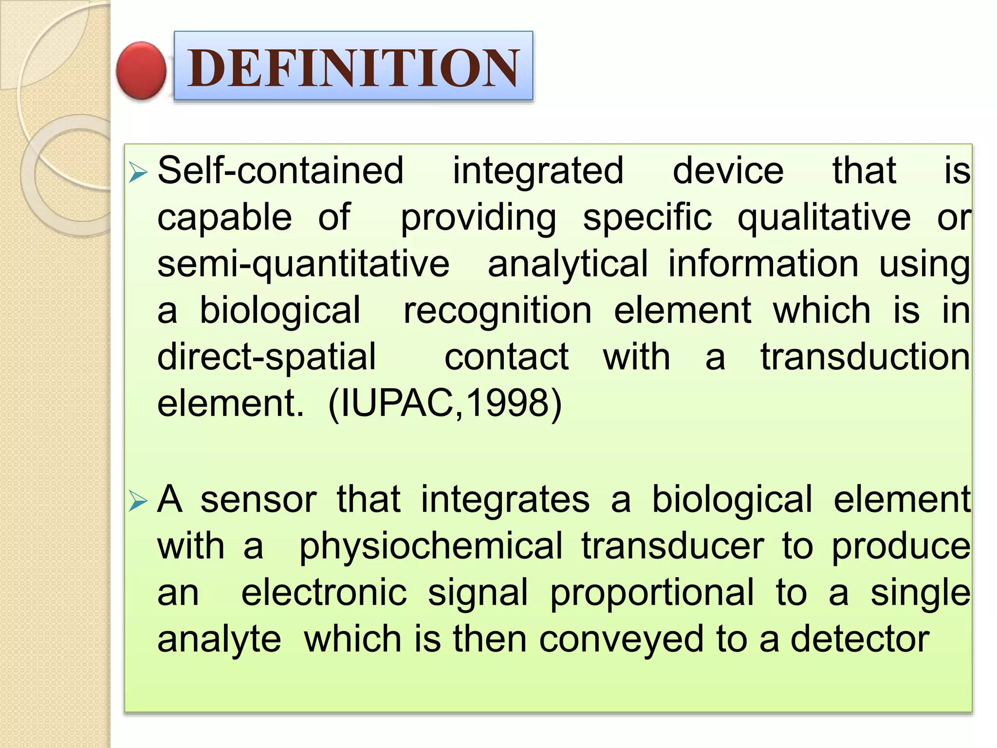 DEFINITION
 Self-contained integrated device that is
capable of providing specific qualitative or
semi-quantitative analytical information using
a biological recognition element which is in
direct-spatial contact with a transduction
element. (IUPAC,1998)
 A sensor that integrates a biological element
with a physiochemical transducer to produce
an electronic signal proportional to a single
analyte which is then conveyed to a detector
 