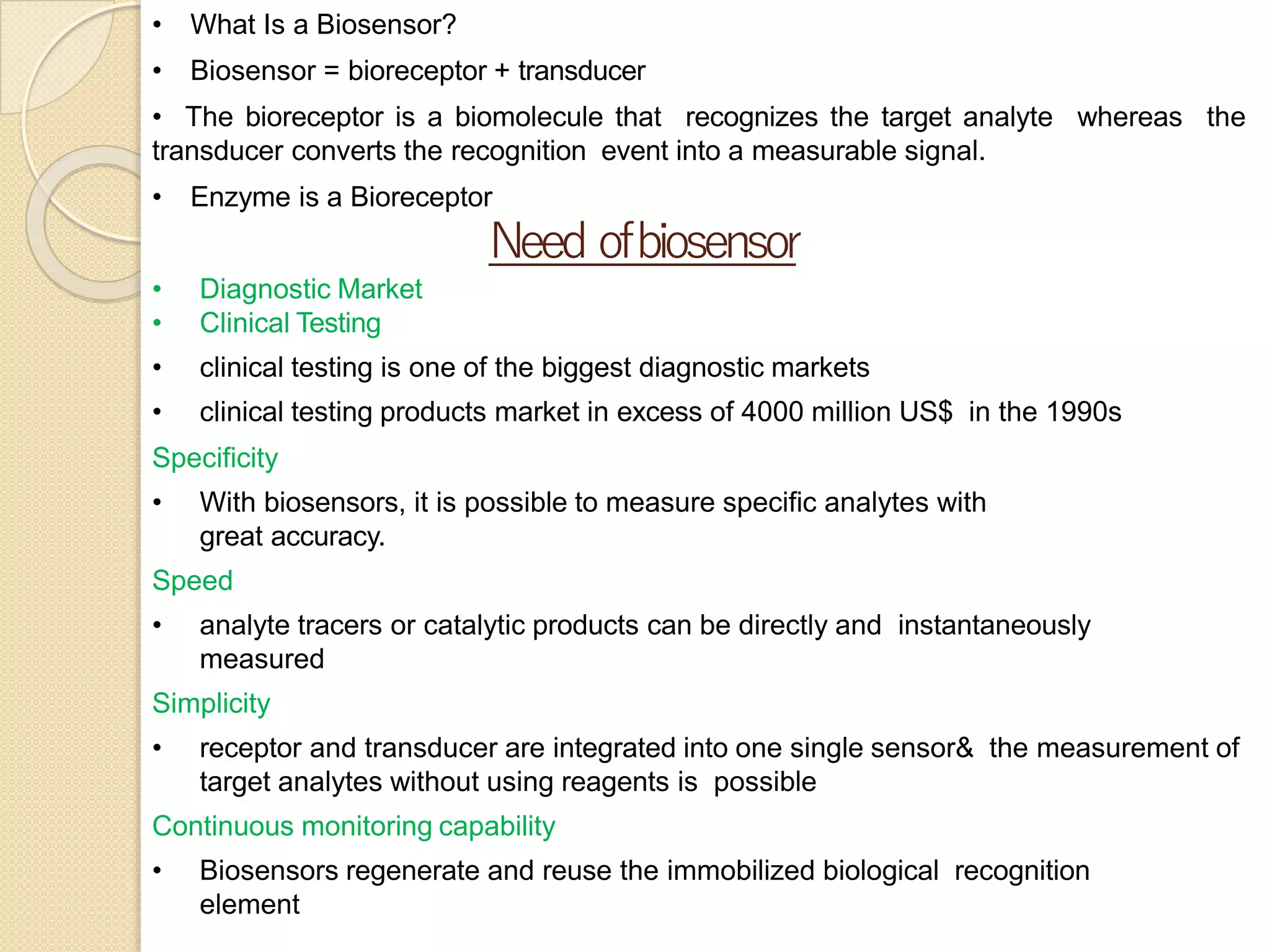 • What Is a Biosensor?
• Biosensor = bioreceptor + transducer
• The bioreceptor is a biomolecule that recognizes the target analyte whereas the
transducer converts the recognition event into a measurable signal.
• Enzyme is a Bioreceptor
Need ofbiosensor
• Diagnostic Market
• Clinical Testing
• clinical testing is one of the biggest diagnostic markets
• clinical testing products market in excess of 4000 million US$ in the 1990s
Specificity
• With biosensors, it is possible to measure specific analytes with
great accuracy.
Speed
• analyte tracers or catalytic products can be directly and instantaneously
measured
Simplicity
• receptor and transducer are integrated into one single sensor& the measurement of
target analytes without using reagents is possible
Continuous monitoring capability
• Biosensors regenerate and reuse the immobilized biological recognition
element
 