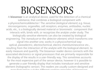 BIOSENSORS
A biosensor is an analytical device, used for the detection of a chemical
substance, that combines a biological component with
a physicochemicaldetector.[ The sensitive biological element, e.g. tissue,
microorganisms, organelles, cell receptors, enzymes, antibodies, nucleic
acids, etc., is a biologically derived material or biomimetic component that
interacts with, binds with, or recognizes the analyte under study. The
biologically sensitive elements can also be created by biological
engineering. The transducer or the detector element, which transforms one
signal into another one, works in a physicochemical way:
optical, piezoelectric, electrochemical, electro chemiluminescence etc.,
resulting from the interaction of the analyte with the biological element, to
easily measure and quantify. The biosensor reader device connects with the
associated electronics or signal processors that are primarily responsible for
the display of the results in a user-friendly way. This sometimes accounts
for the most expensive part of the sensor device, however it is possible to
generate a user friendly display that includes transducer and sensitive
element (holographic sensor). The readers are usually custom-designed and
 