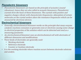 Piezoelectric biosensors
• Piezoelectric biosensors are based on the principle of acoustics (sound
vibrations), hence they are also called as acoustic biosensors. Piezoelectric
crystals form the basis of these biosensors. The crystals with positive and
negative charges vibrate with characteristic frequencies. Adsorption of certain
molecules on the crystal surface alters the resonance frequencies which can be
measured by electronic devices.
Electrochemical biosensors
• Generally, electrochemical biosensor works on the principle that many enzyme
catalysis reactions consumes or generates ions or electrons causing some change
in electrical properties of the solution which can be detected and used as a
measuring parameter.
• An electrochemical biosensor uses an electrochemical cell with electrodes of
different dimension and modifications.
• Three kinds of electrodes are generally used-
• Working electrode
• Reference electrode
• Counter or Auxilary electrode
• It is the working electrode where reaction occurs between electrode substrate
and analyte.
 