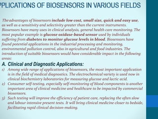 The advantages of biosensors include low cost, small size, quick and easy use,
as well as a sensitivity and selectivity greater than the current instruments.
Biosensors have many uses in clinical analysis, general health care monitoring. The
most popular example is glucose oxidase-based sensor used by individuals
suffering from diabetes to monitor glucose levels in blood. Biosensors have
found potential applications in the industrial processing and monitoring,
environmental pollution control, also in agricultural and food industries. The
introduction of suitable biosensors would have considerable impact in the following
areas:
A. Clinical and Diagnostic Applications:
1) Among wide range of applications of biosensors, the most important application
is in the field of medical diagnostics. The electrochemical variety is used now in
clinical biochemistry laboratories for measuring glucose and lactic acid.
2) Consumer self-testing, especially self-monitoring of blood components is another
important area of clinical medicine and healthcare to be impacted by commercial
biosensors.
3) Such testing will improve the efficiency of patient care, replacing the often slow
and labour intensive present tests. It will bring clinical medicine closer to bedside,
facilitating rapid clinical decision-making.
 