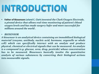 • Father of Biosensors Leland C. Clark invented the Clark Oxygen Electrode,
a pivotal device that allows real-time monitoring of patient’s blood
oxygen levels and has made surgery Safer and more successful for
millions around the world .
• BIOSENSOR
A biosensor is an analytical device containing an immobilized biological
material (enzyme, antibody, nucleic acid, hormone, organelle or whole
cell) which can specifically interact with an analyte and produce
physical, chemical or electrical signals that can be measured. An analyte
is a compound (e.g. glucose, urea, drug, pesticide) whose concentration
has to be measured. Biosensors basically involve the quantitative
analysis of various substances by converting their biological actions
into measurable signals.
 