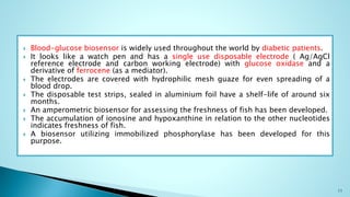  Blood-glucose biosensor is widely used throughout the world by diabetic patients.
 It looks like a watch pen and has a single use disposable electrode ( Ag/AgCl
reference electrode and carbon working electrode) with glucose oxidase and a
derivative of ferrocene (as a mediator).
 The electrodes are covered with hydrophilic mesh guaze for even spreading of a
blood drop.
 The disposable test strips, sealed in aluminium foil have a shelf-life of around six
months.
 An amperometric biosensor for assessing the freshness of fish has been developed.
 The accumulation of ionosine and hypoxanthine in relation to the other nucleotides
indicates freshness of fish.
 A biosensor utilizing immobilized phosphorylase has been developed for this
purpose.
11
 