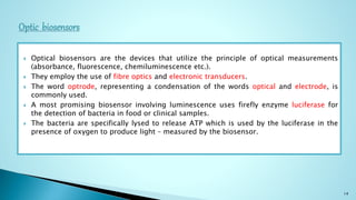  Optical biosensors are the devices that utilize the principle of optical measurements
(absorbance, fluorescence, chemiluminescence etc.).
 They employ the use of fibre optics and electronic transducers.
 The word optrode, representing a condensation of the words optical and electrode, is
commonly used.
 A most promising biosensor involving luminescence uses firefly enzyme luciferase for
the detection of bacteria in food or clinical samples.
 The bacteria are specifically lysed to release ATP which is used by the luciferase in the
presence of oxygen to produce light – measured by the biosensor.
14
 