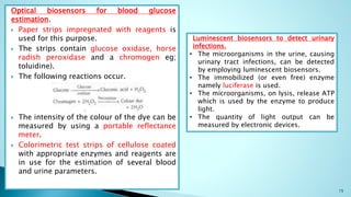 Optical biosensors for blood glucose
estimation.
 Paper strips impregnated with reagents is
used for this purpose.
 The strips contain glucose oxidase, horse
radish peroxidase and a chromogen eg;
toluidine).
 The following reactions occur.
 The intensity of the colour of the dye can be
measured by using a portable reflectance
meter.
 Colorimetric test strips of cellulose coated
with appropriate enzymes and reagents are
in use for the estimation of several blood
and urine parameters.
15
Luminescent biosensors to detect urinary
infections.
• The microorganisms in the urine, causing
urinary tract infections, can be detected
by employing luminescent biosensors.
• The immobilized (or even free) enzyme
namely luciferase is used.
• The microorganisms, on lysis, release ATP
which is used by the enzyme to produce
light.
• The quantity of light output can be
measured by electronic devices.
 