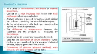  Also called as thermometric biosensors or thermal
biosensors.
 Consist of a heat insulated box fitted with heat
exchanger (aluminium cylinder).
 Analyte solution is passed through a small packed
bed column containing the immobilized enzyme.
 As the substrate enters the bed – gets converted to
a product – heat is generated.
 The difference in temperatures between the
substrate and the product is measured by
thermistors.
 Small change in temperatures can be detected.
 Used for the estimation of serum cholestrol- when
cholestrol gets oxidized by the enzyme cholestrol
oxidase, heat is generated- measured.
 Estimations of glucose (glucose oxidase), urea
(urease), uric acid (uricase) can be done.
16
 