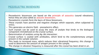  Piezoelectric biosensors are based on the principle of acoustics (sound vibrations),
hence they are also called as acoustic biosensors.
 Piezoelectric crystals form the basis of these biosensors.
 These crystals have positive and negative changes which separate, when subjected to
stress.
 This generates an electric field – piezoelectric effect.
 Such crystals can be used to assay the mass of analyte that binds to the biological
component immobilized on the crystal surface.
 Determination of analytes using Ag-Ab interaction;
 Crystal surface is coated with antibodies, which bind to the complementary antigen
present in the sample solution.
 This leads to increased mass, which reduces their vibrational frequency; this change is
used to determine the amount of antigen present in the sample.
 The change in vibration frequency is measured after the crystal has been dried in air.
17
 