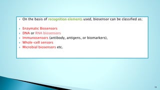  On the basis of recognition elements used, biosensor can be classified as;
 Enzymatic Biosensors
 DNA or RNA biosensors
 Immunosensors (antibody, antigens, or biomarkers),
 Whole-cell sensors
 Microbial biosensors etc.
18
 