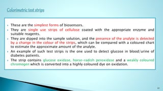  These are the simplest forms of biosensors.
 They are single use strips of cellulose coated with the appropriate enzyme and
suitable reagents.
 They are dipped into the sample solution, and the presence of the analyte is detected
by a change in the colour of the strips, which can be compared with a coloured chart
to estimate the approximate amount of the analyte.
 An example of such test strips is the one used to detect glucose in blood/urine of
diabetes patients.
 The strip contains glucose oxidase, horse-radish peroxidase and a weakly coloured
chromogen which is converted into a highly coloured dye on oxidation.
22
 