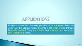 23
Biosensors have become very popular in recent years. They are
widely used in various fields. Biosensors are small in size and can
be easily handled. They are specific and sensitive, and work in a
cost-effective manner.
 