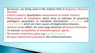  Biosensors are being used in the medical field to diagnose infectious
diseases.
 Clinical analysis: Quantitative measurement of cardiac markers.
 Measurement of metabolites which serve as indicator of prevailing
pathogenic parameters or metabolic disturbances: glutamate and
acetyl choline which are main causes of degenerative diseases.
 Hafnium oxide (HfO2): for early stage detection of human interleukin.
 To monitor susceptibility of chemotherapeutic agents.
 To monitor respiratory gases e.g; medical oxygen.
 In organ replacement procedures like artificial pancreas.
25
 