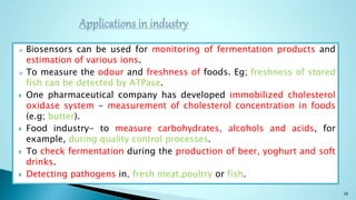  Biosensors can be used for monitoring of fermentation products and
estimation of various ions.
 To measure the odour and freshness of foods. Eg; freshness of stored
fish can be detected by ATPase.
 One pharmaceutical company has developed immobilized cholesterol
oxidase system - measurement of cholesterol concentration in foods
(e.g; butter).
 Food industry- to measure carbohydrates, alcohols and acids, for
example, during quality control processes.
 To check fermentation during the production of beer, yoghurt and soft
drinks.
 Detecting pathogens in, fresh meat,poultry or fish.
26
 