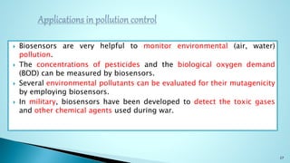  Biosensors are very helpful to monitor environmental (air, water)
pollution.
 The concentrations of pesticides and the biological oxygen demand
(BOD) can be measured by biosensors.
 Several environmental pollutants can be evaluated for their mutagenicity
by employing biosensors.
 In military, biosensors have been developed to detect the toxic gases
and other chemical agents used during war.
27
 