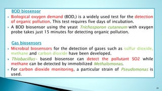 BOD biosensor
 Biological oxygen demand (BOD,) is a widely used test for the detection
of organic pollution. This test requires five days of incubation.
 A BOD biosensor using the yeast Trichosporon cutaneum with oxygen
probe takes just 15 minutes for detecting organic pollution.
Gas biosensors
 Microbial biosensors for the detection of gases such as sulfur dioxide,
methane and carbon dioxide have been developed.
 Thiobacillus- based biosensor can detect the pollutant SO2 while
methane can be detected by immobilized Methalomonas.
 For carbon dioxide monitoring, a particular strain of Pseudomonas is
used.
28
 