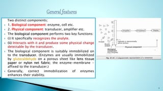 Two distinct components;
 1. Biological component: enzyme, cell etc.
 2. Physical component: transducer, amplifier etc.
 The biological component performs two key functions:
 (i) It specifically recognizes the analyte.
 (ii) Interacts with it and produce some physical change
detectable by the transducer.
 The biological component is suitably immobilized on
to the transducer. (Enzymes are usually immobilized
by gluteraldehyde on a porous sheet like lens tissue
paper or nylon net fabric; the enzyme-membrane -
affixed to the transducer.)
 Generally, correct immobilization of enzymes
enhances their stability.
3
 