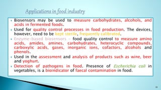  Biosensors may be used to measure carbohydrates, alcohols, and
acids in fermented foods.
 Used for quality control processes in food production. The devices,
however, need to be kept sterile, frequently calibrated.
 Enzyme-based biosensors - food quality control to measure amino
acids, amides, amines, carbohydrates, heterocyclic compounds,
carboxylic acids, gases, inorganic ions, cofactors, alcohols and
phenols.
 Used in the assessment and analysis of products such as wine, beer
and yoghurt.
 Detection of pathogens in food. Presence of Escherichia coli in
vegetables, is a bioindicator of faecal contamination in food.
30
 