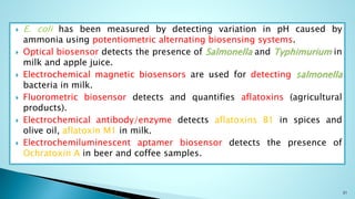  E. coli has been measured by detecting variation in pH caused by
ammonia using potentiometric alternating biosensing systems.
 Optical biosensor detects the presence of Salmonella and Typhimurium in
milk and apple juice.
 Electrochemical magnetic biosensors are used for detecting salmonella
bacteria in milk.
 Fluorometric biosensor detects and quantifies aflatoxins (agricultural
products).
 Electrochemical antibody/enzyme detects aflatoxins B1 in spices and
olive oil, aflatoxin M1 in milk.
 Electrochemiluminescent aptamer biosensor detects the presence of
Ochratoxin A in beer and coffee samples.
31
 