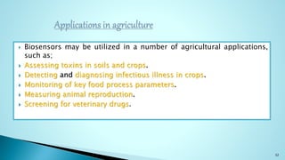  Biosensors may be utilized in a number of agricultural applications,
such as;
 Assessing toxins in soils and crops.
 Detecting and diagnosing infectious illness in crops.
 Monitoring of key food process parameters.
 Measuring animal reproduction.
 Screening for veterinary drugs.
32
 