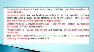  Enzymatic biosensors most extensively used for the determination of
the pesticides.
 Immunosensors use antibodies or antigens as the specific sensing
elements and provide concentration dependent signals. This detects
and monitors pesticide residues in rapid speed.
 Electrochemical acetylcholinesterase biosensors- detect carbamate
pesticides in fruits in vegetables.
 Photosystem 2 -based biosensors are used to detect photosynthetic
herbicides.
 Two bacterial biosensors Enterobacter cloacae and E. coli detects the
quantity of nitrate present in the soil.
34
 