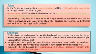 Future
 In the future, developments in nanotechnology will likely integrate with biosensors,
building a new era of technologies.
 Nanomaterials have the potential to enhance the electrochemical, optical, magnetic,
and mechanical properties of biosensors.
 Additionally, they may also help establish single molecule biosensors that will be
vital to uncovering vital information about the structure and function of biological
mechanisms at the single molecule level.
35
Challenges
• While biosensor technology has vastly developed over recent years and has been
widely adopted in numerous scientific fields, particularly in medicine, they are yet
to reach their full potential.
• In spite of the significant contributions biosensors have made in academic
research, there are very few biosensors that have reached commercial success.
• Generally, this is because it is challenging to translate academic research into
commercially viable prototypes.
 