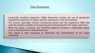  Genetically modified organisms (GMO) biosensors involve the use of genetically
engineered organisms to detect specific substances in the environment.
 The process generally involves introducing genes into the organism’s DNA that
code for proteins capable of recognizing and interacting with the target substance.
 When the target is present, the modified organisms produce a detectable signal,
such as fluorescence or bioluminescence.
 This signal is then measured to determine the concentration of the target
substance.
36
 