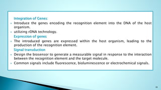 Integration of Genes:
 Introduce the genes encoding the recognition element into the DNA of the host
organism.
 utilizing rDNA technology.
Expression of genes
 The introduced genes are expressed within the host organism, leading to the
production of the recognition element.
Signal transduction
 Design the biosensor to generate a measurable signal in response to the interaction
between the recognition element and the target molecule.
 Common signals include fluorescence, bioluminescence or electrochemical signals.
38
 