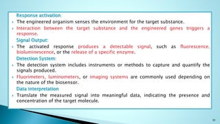 Response activation;
 The engineered organism senses the environment for the target substance.
 Interaction between the target substance and the engineered genes triggers a
response.
Signal Output:
 The activated response produces a detectable signal, such as fluorescence,
bioluminescence, or the release of a specific enzyme.
Detection System:
 The detection system includes instruments or methods to capture and quantify the
signals produced.
 Fluorimeters, luminometers, or imaging systems are commonly used depending on
the nature of the biosensor.
Data interpretation
 Translate the measured signal into meaningful data, indicating the presence and
concentration of the target molecule.
39
 
