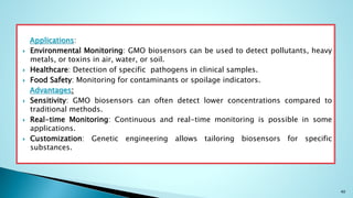 Applications:
 Environmental Monitoring: GMO biosensors can be used to detect pollutants, heavy
metals, or toxins in air, water, or soil.
 Healthcare: Detection of specific pathogens in clinical samples.
 Food Safety: Monitoring for contaminants or spoilage indicators.
Advantages:
 Sensitivity: GMO biosensors can often detect lower concentrations compared to
traditional methods.
 Real-time Monitoring: Continuous and real-time monitoring is possible in some
applications.
 Customization: Genetic engineering allows tailoring biosensors for specific
substances.
40
 