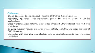 Challenges:
 Ethical Concerns: Concerns about releasing GMOs into the environment.
 Regulatory Approval: Strict regulations govern the use of GMOs in various
applications.
 Cross-Contamination: Potential unintended effects if GMOs interact with wild-type
organisms.
 Ongoing research focuses on enhancing specificity, stability, and response time of
GMO biosensors.
 Integration with emerging technologies, such as nanotechnology, to improve sensor
capabilities.
41
 